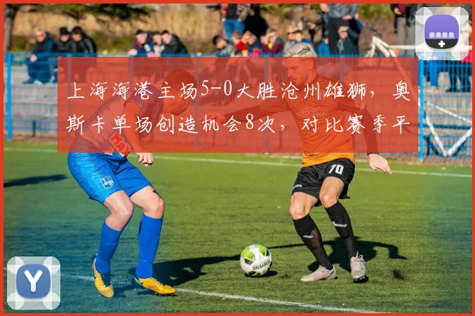 上海海港主场5-0大胜沧州雄狮,奥斯卡单场创造机会8次,对比赛季平均4.5次核心爆发如何激活全队?