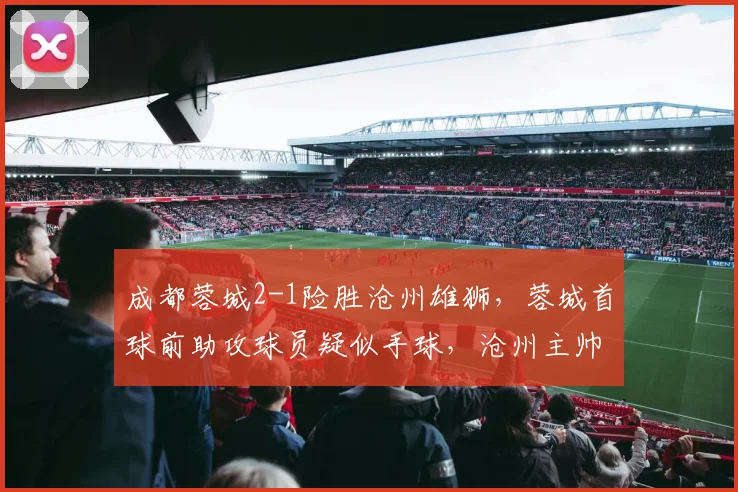 成都蓉城2-1险胜沧州雄狮,蓉城首球前助攻球员疑似手球,沧州主帅赛后发布会爆粗口