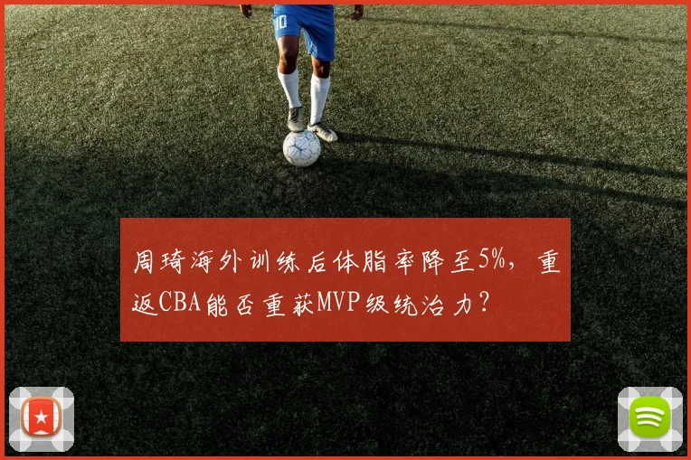 周琦海外训练后体脂率降至5%,重返CBA能否重获MVP级统治力?