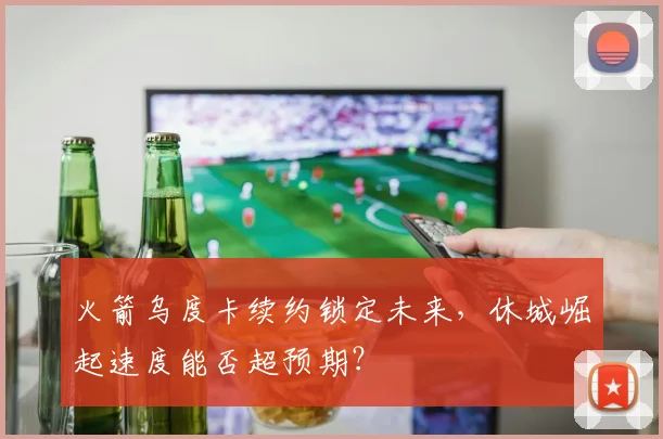 火箭乌度卡续约锁定未来,休城崛起速度能否超预期?