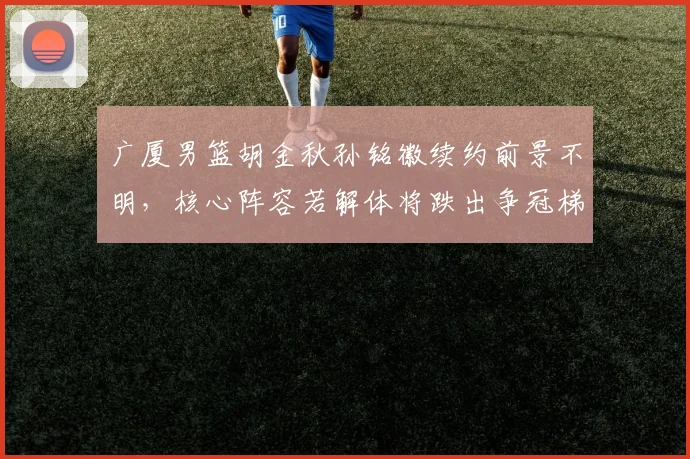 广厦男篮胡金秋孙铭徽续约前景不明,核心阵容若解体将跌出争冠梯队