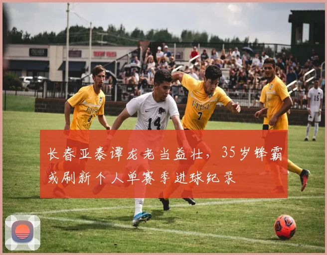 长春亚泰谭龙老当益壮,35岁锋霸或刷新个人单赛季进球纪录