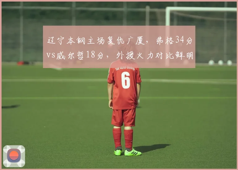 辽宁本钢主场复仇广厦,弗格34分vs威尔哲18分,外援火力对比鲜明