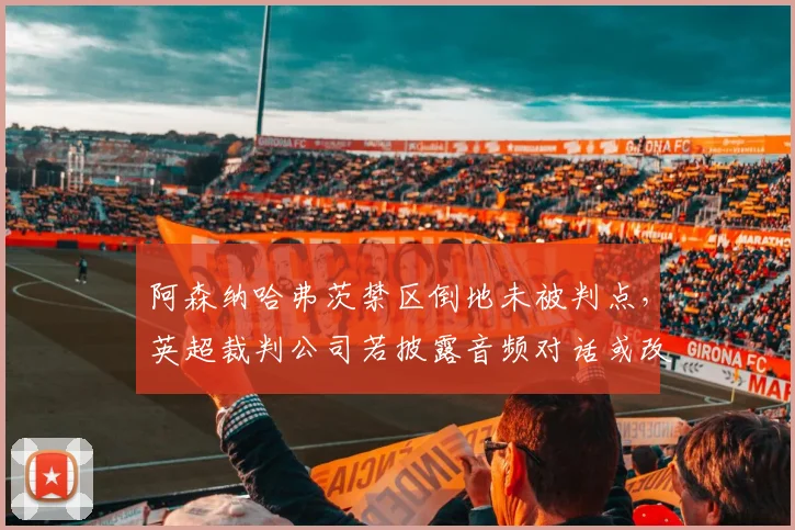 阿森纳哈弗茨禁区倒地未被判点,英超裁判公司若披露音频对话或改变球员倒地维权方式