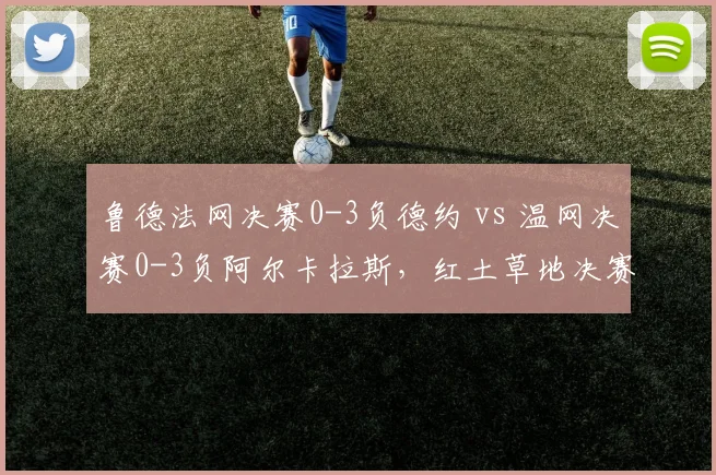 鲁德法网决赛0-3负德约 vs 温网决赛0-3负阿尔卡拉斯,红土草地决赛均遭横扫
